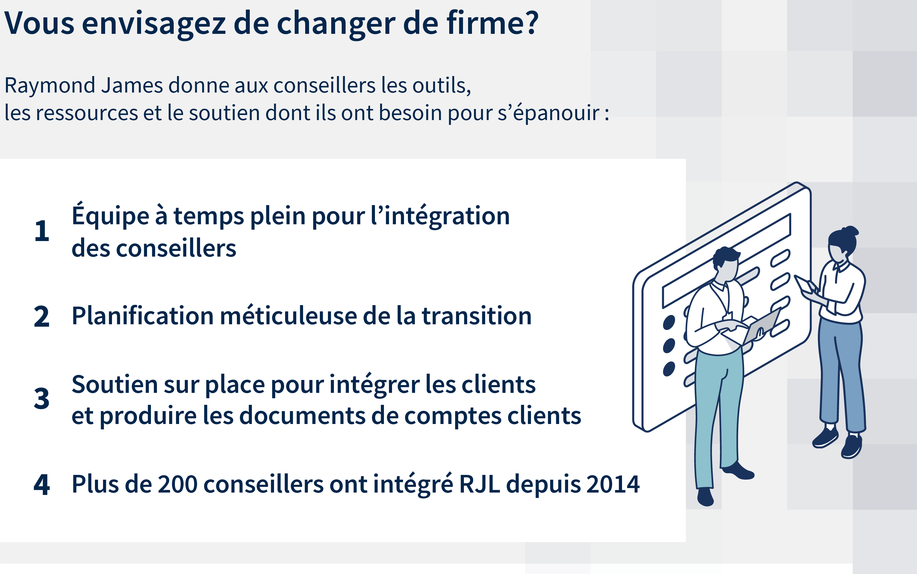 Vous envisagez de changer de firme? Raymond James donne aux conseillers les outils, les ressources et le soutien dont ils ont besoin pour s'épanouir : Équipe à temps plein pour l'intégration des conseillers. Planification méticuleuse de la transition. Soutien sur place pour intégrer les clients et produire les documents de comptes clients.
